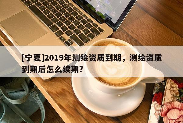 [宁夏]2019年测绘资质到期，测绘资质到期后怎么续期?