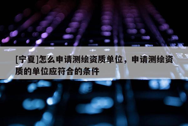 [宁夏]怎么申请测绘资质单位，申请测绘资质的单位应符合的条件
