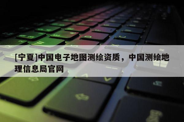 [宁夏]中国电子地图测绘资质，中国测绘地理信息局官网