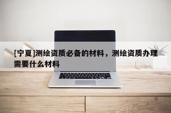 [宁夏]测绘资质必备的材料，测绘资质办理需要什么材料