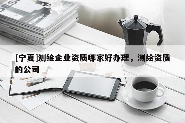 [宁夏]测绘企业资质哪家好办理，测绘资质的公司