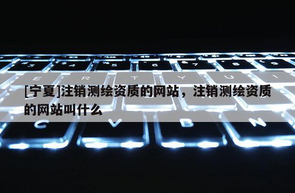 [宁夏]注销测绘资质的网站，注销测绘资质的网站叫什么