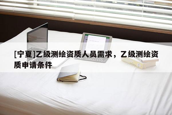 [宁夏]乙级测绘资质人员需求，乙级测绘资质申请条件