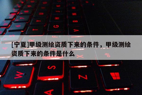 [宁夏]甲级测绘资质下来的条件，甲级测绘资质下来的条件是什么