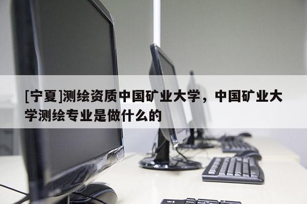 [宁夏]测绘资质中国矿业大学，中国矿业大学测绘专业是做什么的