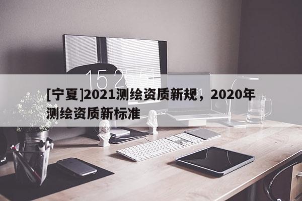 [宁夏]2021测绘资质新规，2020年测绘资质新标准