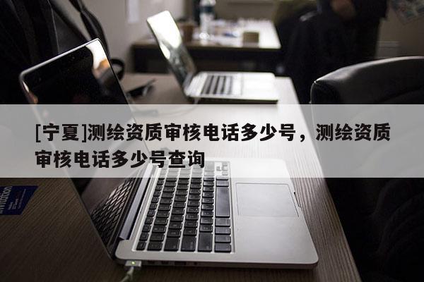 [宁夏]测绘资质审核电话多少号，测绘资质审核电话多少号查询