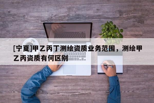 [宁夏]甲乙丙丁测绘资质业务范围，测绘甲乙丙资质有何区别