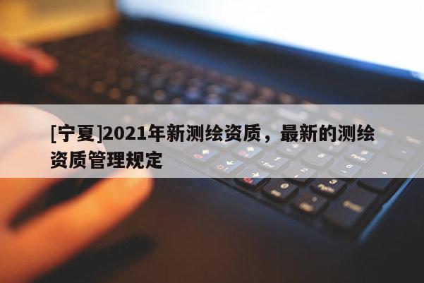 [宁夏]2021年新测绘资质，最新的测绘资质管理规定