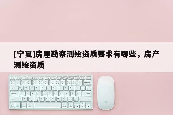 [宁夏]房屋勘察测绘资质要求有哪些，房产测绘资质