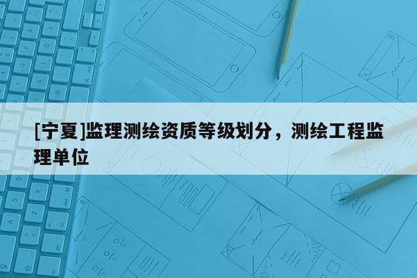 [宁夏]监理测绘资质等级划分，测绘工程监理单位