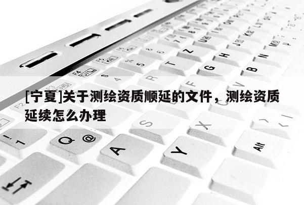 [宁夏]关于测绘资质顺延的文件，测绘资质延续怎么办理