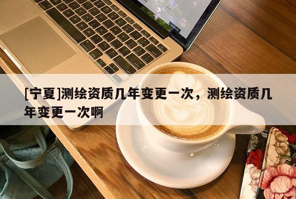 [宁夏]测绘资质几年变更一次，测绘资质几年变更一次啊