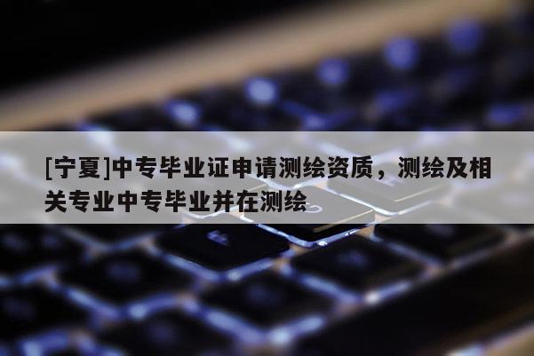 [宁夏]中专毕业证申请测绘资质，测绘及相关专业中专毕业并在测绘