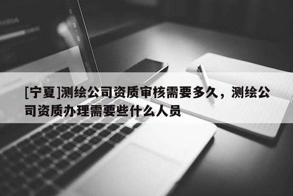 [宁夏]测绘公司资质审核需要多久，测绘公司资质办理需要些什么人员