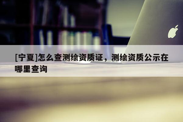 [宁夏]怎么查测绘资质证，测绘资质公示在哪里查询