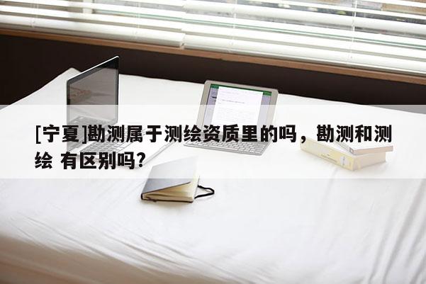 [宁夏]勘测属于测绘资质里的吗，勘测和测绘 有区别吗?
