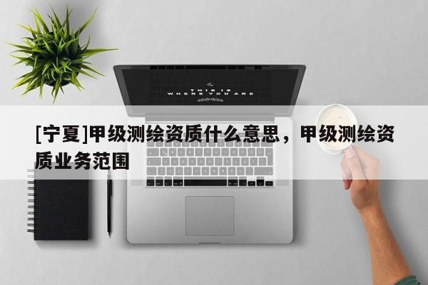 [宁夏]甲级测绘资质什么意思，甲级测绘资质业务范围