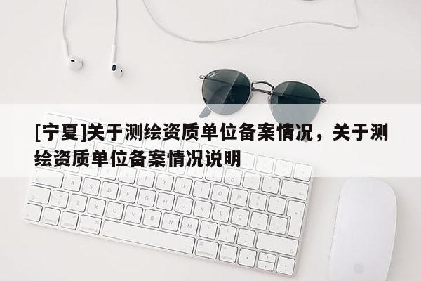 [宁夏]关于测绘资质单位备案情况，关于测绘资质单位备案情况说明