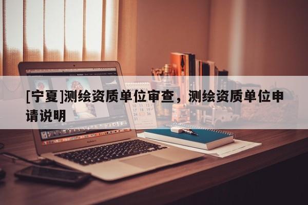 [宁夏]测绘资质单位审查，测绘资质单位申请说明