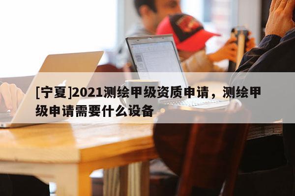 [宁夏]2021测绘甲级资质申请，测绘甲级申请需要什么设备