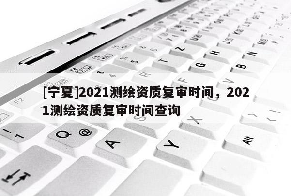 [宁夏]2021测绘资质复审时间，2021测绘资质复审时间查询