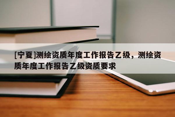 [宁夏]测绘资质年度工作报告乙级，测绘资质年度工作报告乙级资质要求