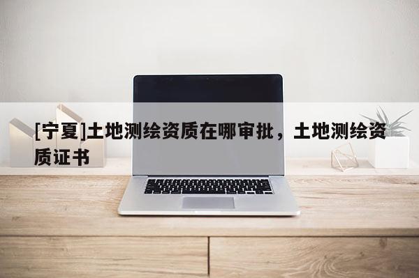 [宁夏]土地测绘资质在哪审批，土地测绘资质证书