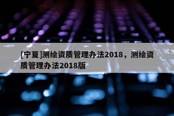 [宁夏]测绘资质管理办法2018，测绘资质管理办法2018版