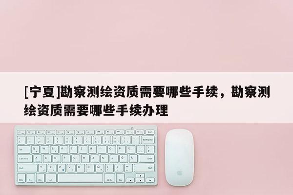 [宁夏]勘察测绘资质需要哪些手续，勘察测绘资质需要哪些手续办理