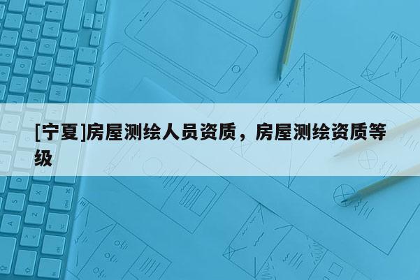 [宁夏]房屋测绘人员资质，房屋测绘资质等级