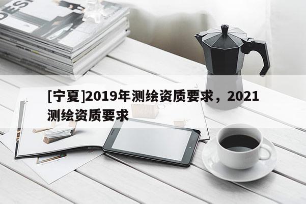 [宁夏]2019年测绘资质要求，2021测绘资质要求