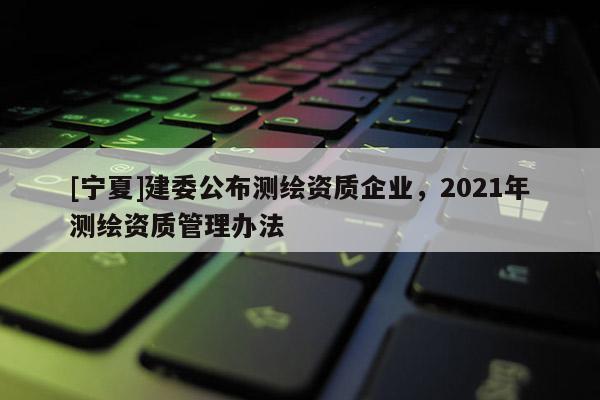 [宁夏]建委公布测绘资质企业，2021年测绘资质管理办法