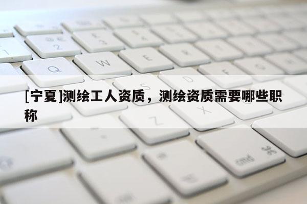 [宁夏]测绘工人资质，测绘资质需要哪些职称