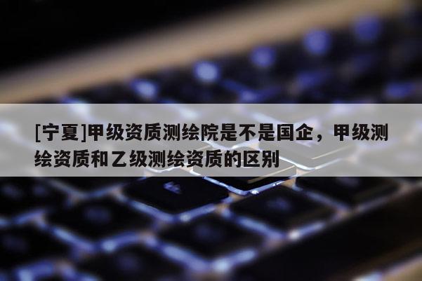 [宁夏]甲级资质测绘院是不是国企，甲级测绘资质和乙级测绘资质的区别