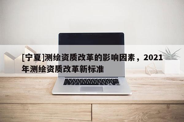 [宁夏]测绘资质改革的影响因素，2021年测绘资质改革新标准