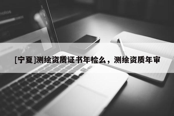 [宁夏]测绘资质证书年检么，测绘资质年审