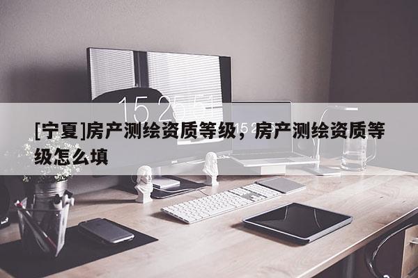 [宁夏]房产测绘资质等级，房产测绘资质等级怎么填