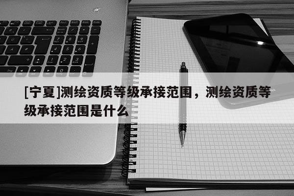 [宁夏]测绘资质等级承接范围，测绘资质等级承接范围是什么