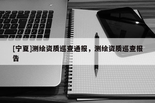 [宁夏]测绘资质巡查通报，测绘资质巡查报告