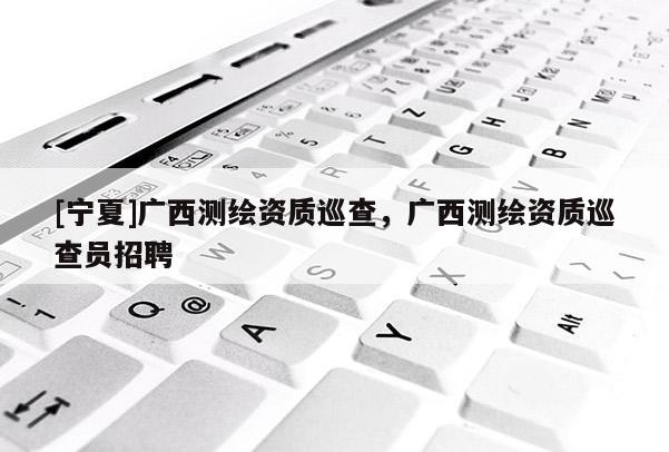 [宁夏]广西测绘资质巡查，广西测绘资质巡查员招聘