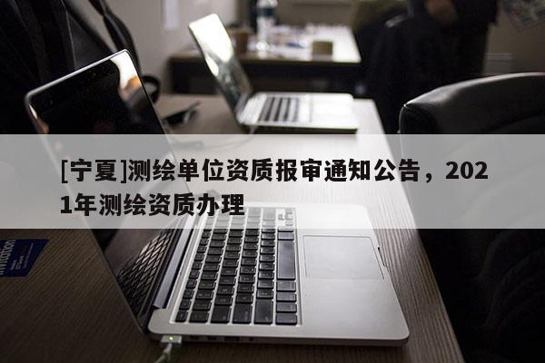 [宁夏]测绘单位资质报审通知公告，2021年测绘资质办理
