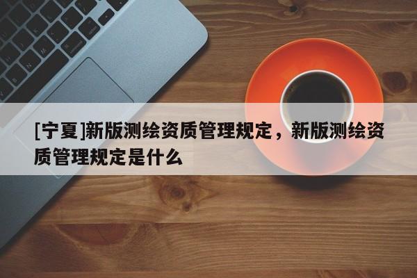 [宁夏]新版测绘资质管理规定，新版测绘资质管理规定是什么