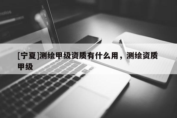[宁夏]测绘甲级资质有什么用，测绘资质 甲级