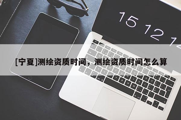 [宁夏]测绘资质时间，测绘资质时间怎么算