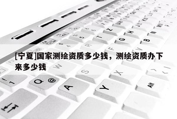 [宁夏]国家测绘资质多少钱，测绘资质办下来多少钱