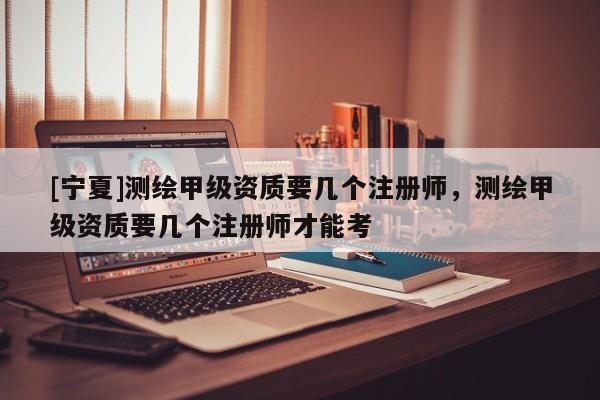 [宁夏]测绘甲级资质要几个注册师，测绘甲级资质要几个注册师才能考