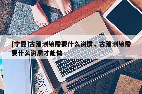 [宁夏]古建测绘需要什么资质，古建测绘需要什么资质才能做