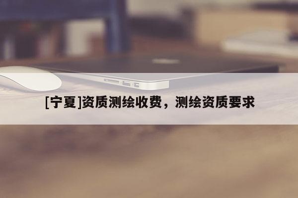 [宁夏]资质测绘收费，测绘资质要求