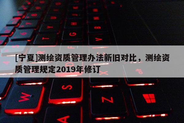 [宁夏]测绘资质管理办法新旧对比，测绘资质管理规定2019年修订